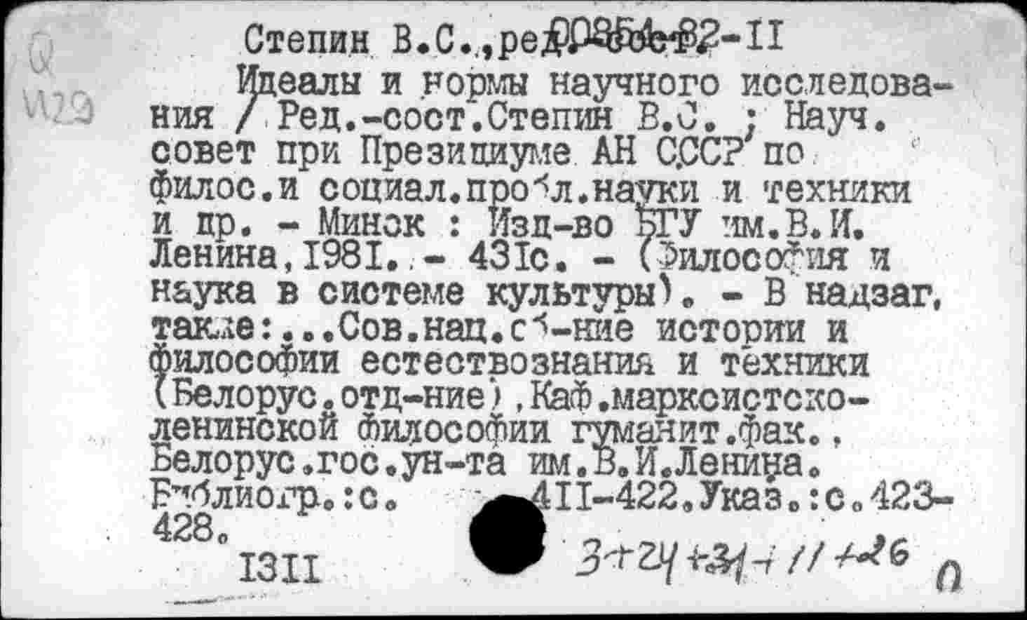 ﻿Степин В.С.,,ре^ШЙ^^^-11
Идеалы и нормы научного исследования / Ред.-сост.Степин В.С. : Науч, совет при Президиуме АН С.ССР по филос.и социал, про л. науки и техники и др. - Минск : Изд-во БГУ нм. В. И. Ленина,1981.431с. - (Философия и наука в системе культуры). - В надзаг, такле:...Сов.нац.с^-ние истооии и философии естествознания и техники (Белорус.отд-ние),Каф.марксистско-ленинской Философии гуманит.фак., пелорус,гос.ун-та им. в. И. Ленина. Бпблиогр. :с.	11-422.Указ. :с.423-
° I3II	п